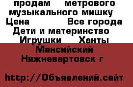 продам 1,5метрового музыкального мишку › Цена ­ 2 500 - Все города Дети и материнство » Игрушки   . Ханты-Мансийский,Нижневартовск г.